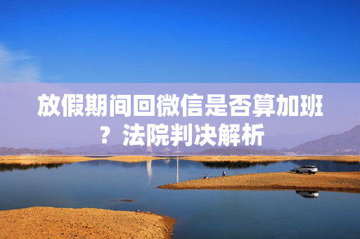 放假期间回微信是否算加班？法院判决解析