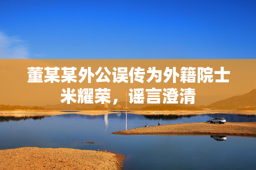 董某某外公误传为外籍院士米耀荣，谣言澄清