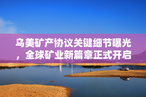 乌美矿产协议关键细节曝光，全球矿业新篇章正式开启