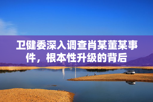 卫健委深入调查肖某董某事件，根本性升级的背后