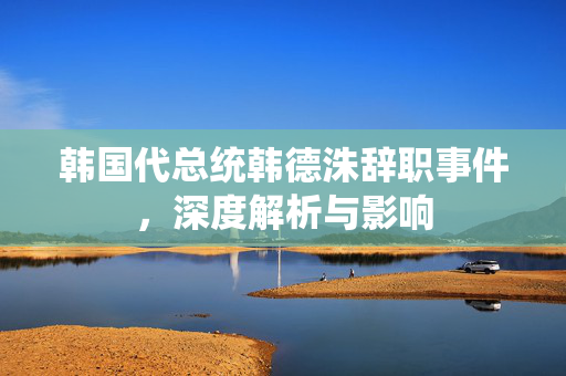 韩国代总统韩德洙辞职事件，深度解析与影响
