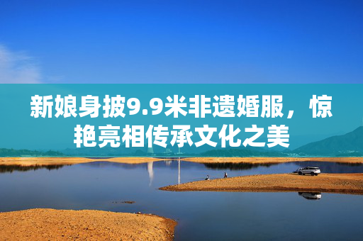 新娘身披9.9米非遗婚服，惊艳亮相传承文化之美
