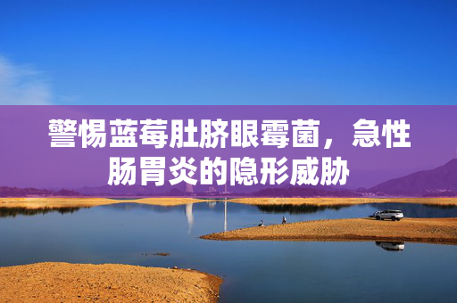 警惕蓝莓肚脐眼霉菌，急性肠胃炎的隐形威胁