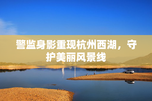 警监身影重现杭州西湖，守护美丽风景线