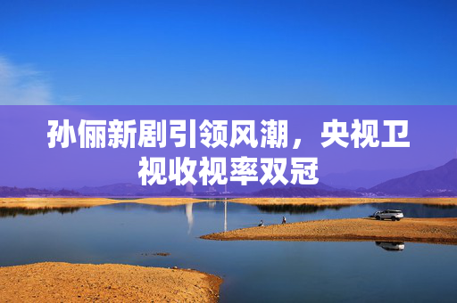 孙俪新剧引领风潮，央视卫视收视率双冠