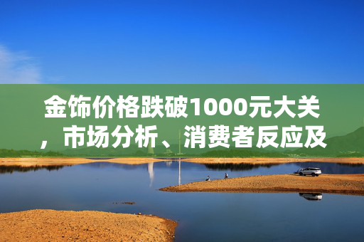 金饰价格跌破1000元大关，市场分析、消费者反应及未来展望