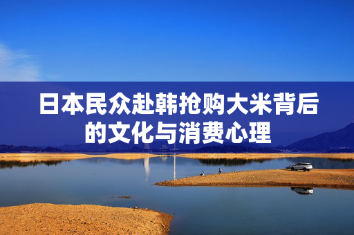 日本民众赴韩抢购大米背后的文化与消费心理