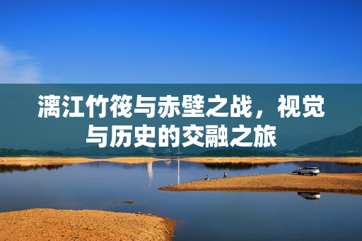 漓江竹筏与赤壁之战，视觉与历史的交融之旅