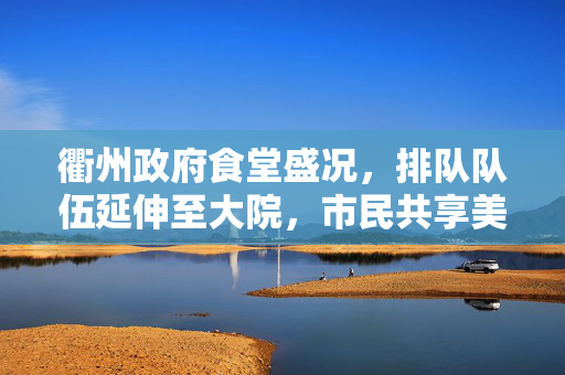 衢州政府食堂盛况，排队队伍延伸至大院，市民共享美食盛宴的壮观景象
