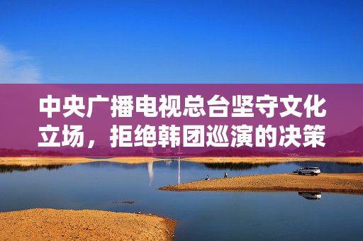 中央广播电视总台坚守文化立场，拒绝韩团巡演的决策
