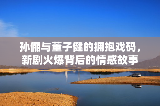 孙俪与董子健的拥抱戏码，新剧火爆背后的情感故事