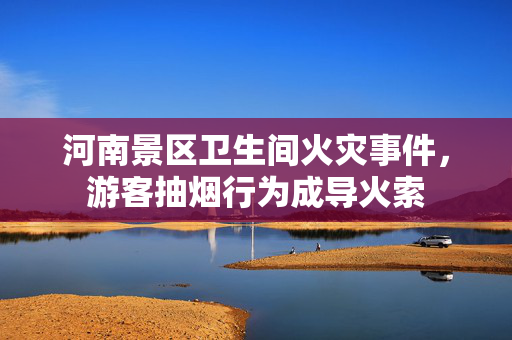 河南景区卫生间火灾事件，游客抽烟行为成导火索