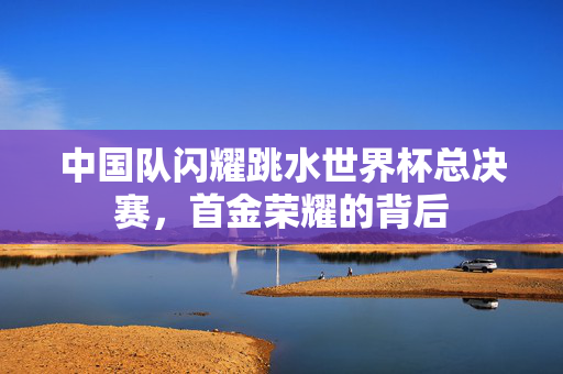 中国队闪耀跳水世界杯总决赛，首金荣耀的背后