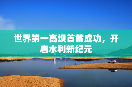 世界第一高坝首蓄成功，开启水利新纪元