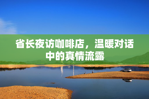 省长夜访咖啡店，温暖对话中的真情流露