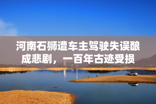 河南石狮遭车主驾驶失误酿成悲剧，一百年古迹受损