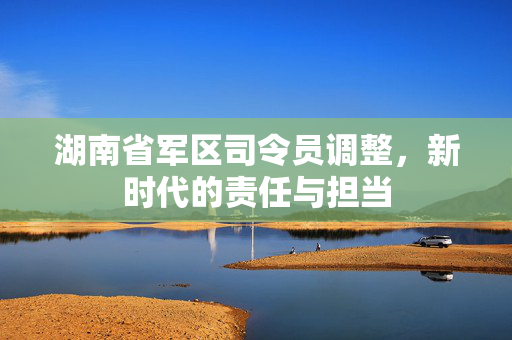 湖南省军区司令员调整，新时代的责任与担当