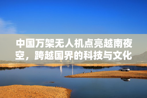 中国万架无人机点亮越南夜空，跨越国界的科技与文化盛宴
