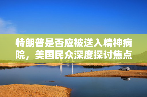 特朗普是否应被送入精神病院，美国民众深度探讨焦点