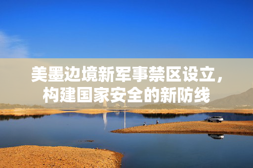 美墨边境新军事禁区设立，构建国家安全的新防线