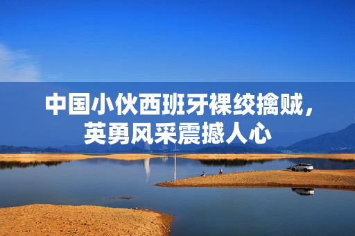 中国小伙西班牙裸绞擒贼，英勇风采震撼人心
