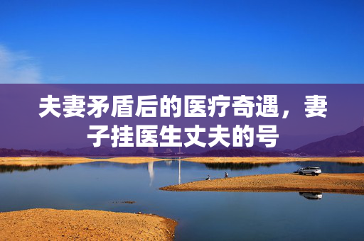 夫妻矛盾后的医疗奇遇，妻子挂医生丈夫的号