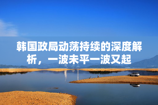 韩国政局动荡持续的深度解析，一波未平一波又起