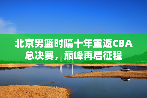 北京男篮时隔十年重返CBA总决赛，巅峰再启征程