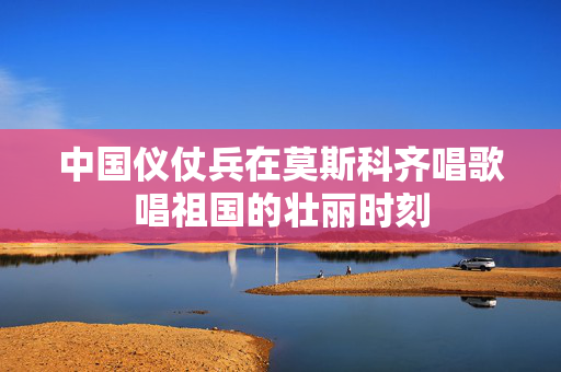 中国仪仗兵在莫斯科齐唱歌唱祖国的壮丽时刻