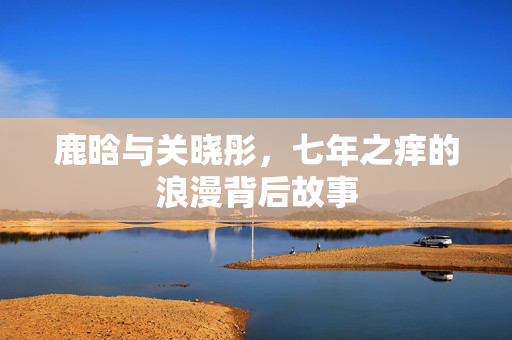 鹿晗与关晓彤，七年之痒的浪漫背后故事