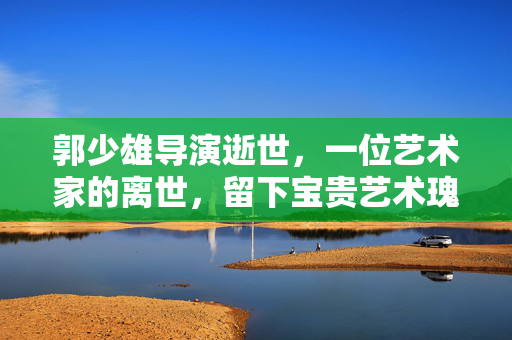 郭少雄导演逝世，一位艺术家的离世，留下宝贵艺术瑰宝