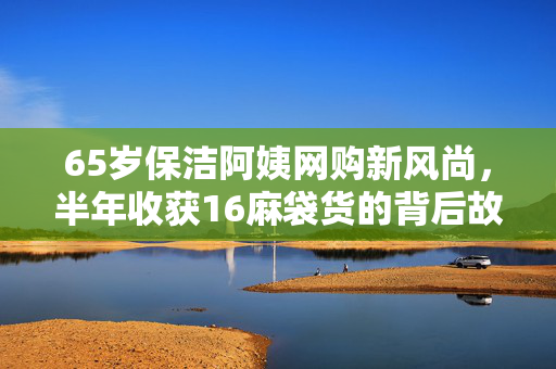 65岁保洁阿姨网购新风尚，半年收获16麻袋货的背后故事