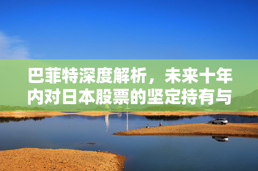 巴菲特深度解析，未来十年内对日本股票的坚定持有与深度信任