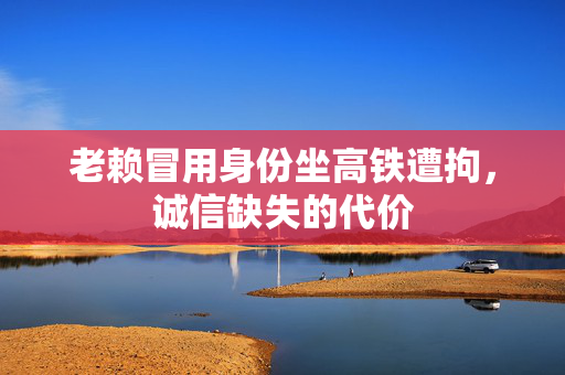 老赖冒用身份坐高铁遭拘，诚信缺失的代价