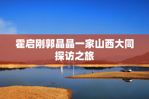 霍启刚郭晶晶一家山西大同探访之旅
