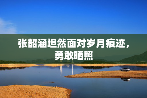 张韶涵坦然面对岁月痕迹，勇敢晒照
