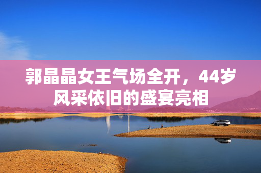 郭晶晶女王气场全开，44岁风采依旧的盛宴亮相