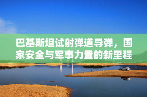 巴基斯坦试射弹道导弹，国家安全与军事力量的新里程碑