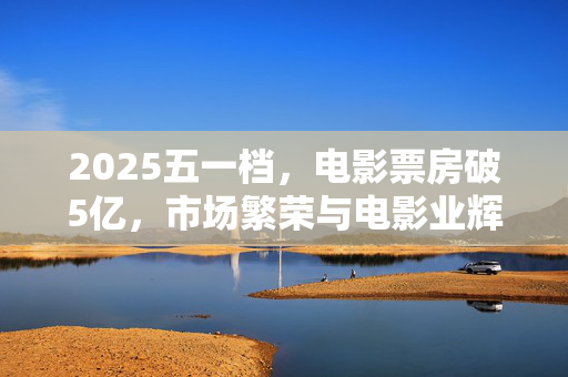 2025五一档，电影票房破5亿，市场繁荣与电影业辉煌共舞
