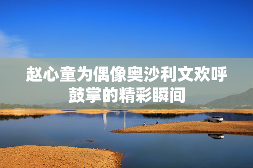 赵心童为偶像奥沙利文欢呼鼓掌的精彩瞬间
