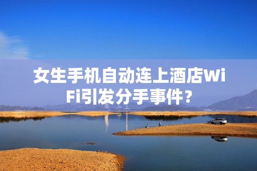 女生手机自动连上酒店WiFi引发分手事件？