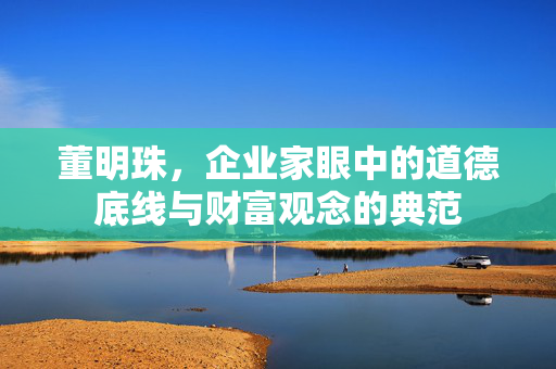 董明珠，企业家眼中的道德底线与财富观念的典范