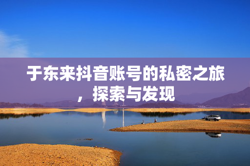 于东来抖音账号的私密之旅，探索与发现