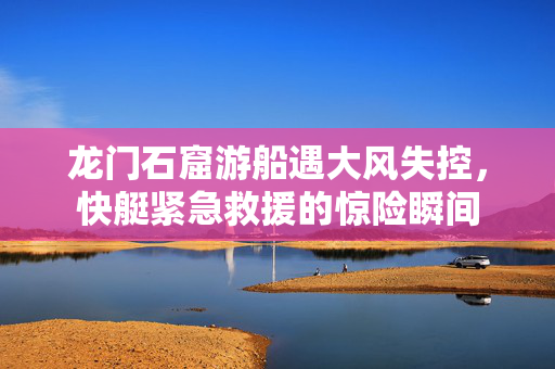 龙门石窟游船遇大风失控，快艇紧急救援的惊险瞬间