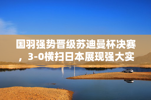 国羽强势晋级苏迪曼杯决赛，3-0横扫日本展现强大实力与不屈斗志
