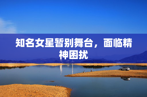 知名女星暂别舞台，面临精神困扰