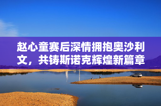 赵心童赛后深情拥抱奥沙利文，共铸斯诺克辉煌新篇章