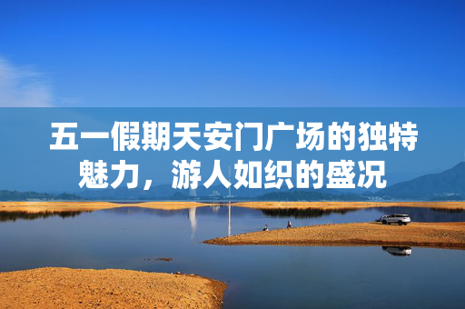 五一假期天安门广场的独特魅力，游人如织的盛况