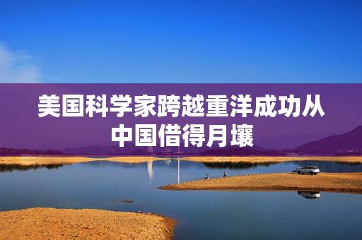 美国科学家跨越重洋成功从中国借得月壤