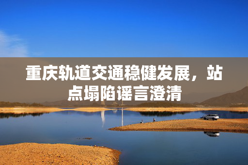 重庆轨道交通稳健发展，站点塌陷谣言澄清